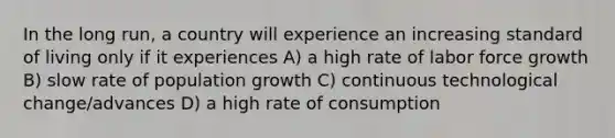 In the long run, a country will experience an increasing standard of living only if it experiences A) a high rate of labor force growth B) slow rate of population growth C) continuous technological change/advances D) a high rate of consumption