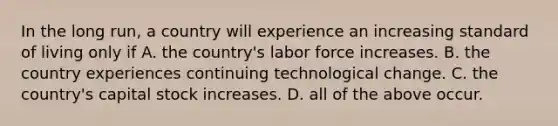 In the long​ run, a country will experience an increasing standard of living only if A. the​ country's labor force increases. B. the country experiences continuing technological change. C. the​ country's capital stock increases. D. all of the above occur.