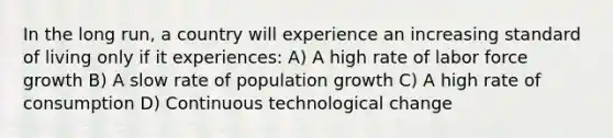 In the long run, a country will experience an increasing standard of living only if it experiences: A) A high rate of labor force growth B) A slow rate of population growth C) A high rate of consumption D) Continuous technological change