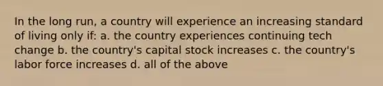 In the long run, a country will experience an increasing standard of living only if: a. the country experiences continuing tech change b. the country's capital stock increases c. the country's labor force increases d. all of the above