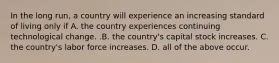 In the long​ run, a country will experience an increasing standard of living only if A. the country experiences continuing technological change. .B. the​ country's capital stock increases. C. the​ country's labor force increases. D. all of the above occur.