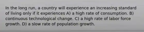 In the long run, a country will experience an increasing standard of living only if it experiences A) a high rate of consumption. B) continuous technological change. C) a high rate of labor force growth. D) a slow rate of population growth.