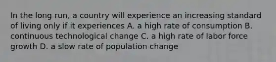 In the long run, a country will experience an increasing standard of living only if it experiences A. a high rate of consumption B. continuous technological change C. a high rate of labor force growth D. a slow rate of population change