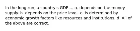 In the long run, a country's GDP ... a. depends on the money supply. b. depends on the price level. c. is determined by economic growth factors like resources and institutions. d. All of the above are correct.