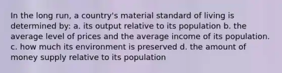 In the long run, a country's material standard of living is determined by: a. its output relative to its population b. the average level of prices and the average income of its population. c. how much its environment is preserved d. the amount of money supply relative to its population