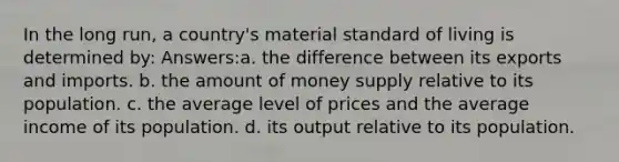 In the long run, a country's material standard of living is determined by: Answers:a. the difference between its exports and imports. b. the amount of money supply relative to its population. c. the average level of prices and the average income of its population. d. its output relative to its population.