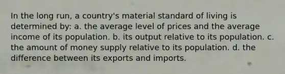 In the long run, a country's material standard of living is determined by: a. the average level of prices and the average income of its population. b. its output relative to its population. c. the amount of money supply relative to its population. d. the difference between its exports and imports.