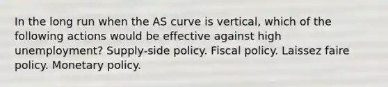 In the long run when the AS curve is vertical, which of the following actions would be effective against high unemployment? Supply-side policy. Fiscal policy. Laissez faire policy. Monetary policy.