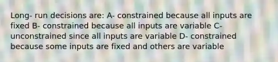 Long- run decisions are: A- constrained because all inputs are fixed B- constrained because all inputs are variable C- unconstrained since all inputs are variable D- constrained because some inputs are fixed and others are variable