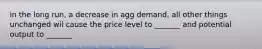 in the long run, a decrease in agg demand, all other things unchanged wil cause the price level to _______ and potential output to _______