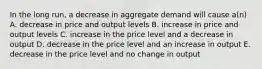 In the long run, a decrease in aggregate demand will cause a(n) A. decrease in price and output levels B. increase in price and output levels C. increase in the price level and a decrease in output D. decrease in the price level and an increase in output E. decrease in the price level and no change in output