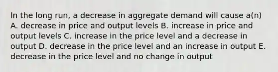 In the long run, a decrease in aggregate demand will cause a(n) A. decrease in price and output levels B. increase in price and output levels C. increase in the price level and a decrease in output D. decrease in the price level and an increase in output E. decrease in the price level and no change in output