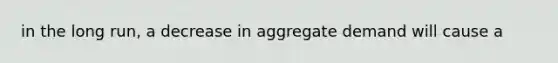 in the long run, a decrease in aggregate demand will cause a