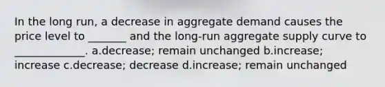 ​In the long run, a decrease in aggregate demand causes the price level to _______ and the long-run aggregate supply curve to _____________. a.​decrease; remain unchanged b.​increase; increase c.​decrease; decrease d.​increase; remain unchanged