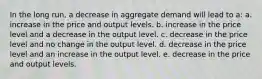 In the long run, a decrease in aggregate demand will lead to a: a. increase in the price and output levels. b. increase in the price level and a decrease in the output level. c. decrease in the price level and no change in the output level. d. decrease in the price level and an increase in the output level. e. decrease in the price and output levels.