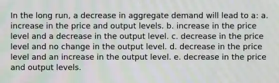 In the long run, a decrease in aggregate demand will lead to a: a. increase in the price and output levels. b. increase in the price level and a decrease in the output level. c. decrease in the price level and no change in the output level. d. decrease in the price level and an increase in the output level. e. decrease in the price and output levels.