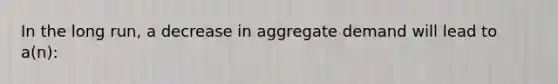 In the long run, a decrease in aggregate demand will lead to a(n):