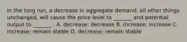 In the long run, a decrease in aggregate demand, all other things unchanged, will cause the price level to _______ and potential output to _______ . A. decrease; decrease B. increase; increase C. increase; remain stable D. decrease; remain stable