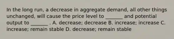 In the long run, a decrease in aggregate demand, all other things unchanged, will cause the price level to _______ and potential output to _______ . A. decrease; decrease B. increase; increase C. increase; remain stable D. decrease; remain stable