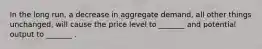 In the long run, a decrease in aggregate demand, all other things unchanged, will cause the price level to _______ and potential output to _______ .