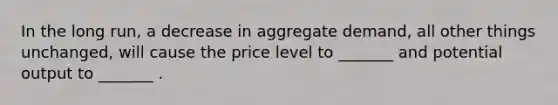 In the long run, a decrease in aggregate demand, all other things unchanged, will cause the price level to _______ and potential output to _______ .