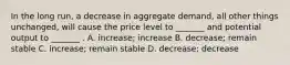 In the long run, a decrease in aggregate demand, all other things unchanged, will cause the price level to _______ and potential output to _______ . A. increase; increase B. decrease; remain stable C. increase; remain stable D. decrease; decrease