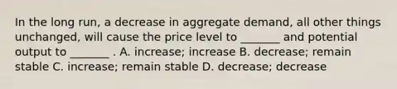 In the long run, a decrease in aggregate demand, all other things unchanged, will cause the price level to _______ and potential output to _______ . A. increase; increase B. decrease; remain stable C. increase; remain stable D. decrease; decrease