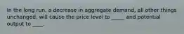 In the long run, a decrease in aggregate demand, all other things unchanged, will cause the price level to _____ and potential output to ____.