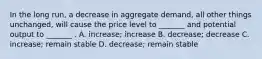 In the long run, a decrease in aggregate demand, all other things unchanged, will cause the price level to _______ and potential output to _______ . A. increase; increase B. decrease; decrease C. increase; remain stable D. decrease; remain stable