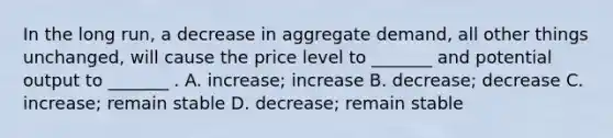 In the long run, a decrease in aggregate demand, all other things unchanged, will cause the price level to _______ and potential output to _______ . A. increase; increase B. decrease; decrease C. increase; remain stable D. decrease; remain stable