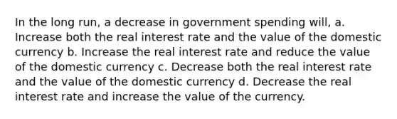 In the long run, a decrease in government spending will, a. Increase both the real interest rate and the value of the domestic currency b. Increase the real interest rate and reduce the value of the domestic currency c. Decrease both the real interest rate and the value of the domestic currency d. Decrease the real interest rate and increase the value of the currency.