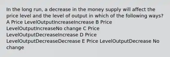 In the long run, a decrease in the money supply will affect the price level and the level of output in which of the following ways? A Price LevelOutputIncreaseIncrease B Price LevelOutputIncreaseNo change C Price LevelOutputDecreaseIncrease D Price LevelOutputDecreaseDecrease E Price LevelOutputDecrease No change