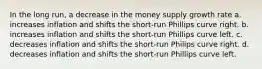 In the long run, a decrease in the money supply growth rate a. increases inflation and shifts the short-run Phillips curve right. b. increases inflation and shifts the short-run Phillips curve left. c. decreases inflation and shifts the short-run Philips curve right. d. decreases inflation and shifts the short-run Phillips curve left.