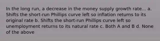 In the long run, a decrease in the money supply growth rate... a. Shifts the short-run Phillips curve left so inflation returns to its original rate b. Shifts the short-run Phillips curve left so unemployment returns to its natural rate c. Both A and B d. None of the above