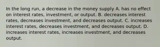 In the long​ run, a decrease in the money supply A. has no effect on interest​ rates, investment, or output. B. decreases interest​ rates, decreases​ investment, and decreases output. C. increases interest​ rates, decreases​ investment, and decreases output. D. increases interest​ rates, increases​ investment, and decreases output.