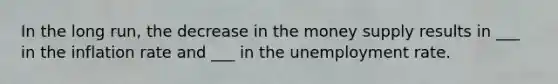 In the long run, the decrease in the money supply results in ___ in the inflation rate and ___ in the <a href='https://www.questionai.com/knowledge/kh7PJ5HsOk-unemployment-rate' class='anchor-knowledge'>unemployment rate</a>.
