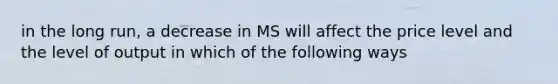 in the long run, a decrease in MS will affect the price level and the level of output in which of the following ways