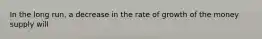 In the long run, a decrease in the rate of growth of the money supply will