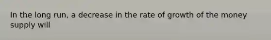 In the long run, a decrease in the rate of growth of the money supply will