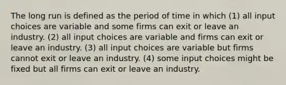 The long run is defined as the period of time in which (1) all input choices are variable and some firms can exit or leave an industry. (2) all input choices are variable and firms can exit or leave an industry. (3) all input choices are variable but firms cannot exit or leave an industry. (4) some input choices might be fixed but all firms can exit or leave an industry.