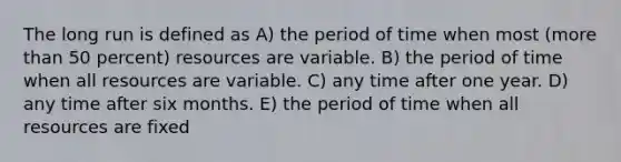 The long run is defined as A) the period of time when most (more than 50 percent) resources are variable. B) the period of time when all resources are variable. C) any time after one year. D) any time after six months. E) the period of time when all resources are fixed