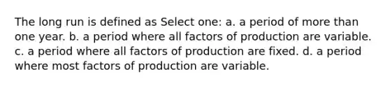 The long run is defined as Select one: a. a period of more than one year. b. a period where all factors of production are variable. c. a period where all factors of production are fixed. d. a period where most factors of production are variable.