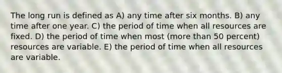 The long run is defined as A) any time after six months. B) any time after one year. C) the period of time when all resources are fixed. D) the period of time when most (more than 50 percent) resources are variable. E) the period of time when all resources are variable.