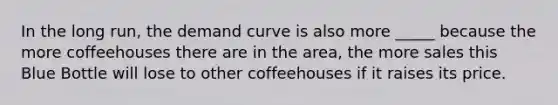 In the long run, the demand curve is also more _____ because the more coffeehouses there are in the area, the more sales this Blue Bottle will lose to other coffeehouses if it raises its price.