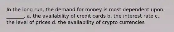 In the long run, the demand for money is most dependent upon _______. a. the availability of credit cards b. the interest rate c. the level of prices d. the availability of crypto currencies