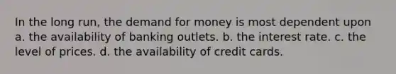 In the long run, the demand for money is most dependent upon a. the availability of banking outlets. b. the interest rate. c. the level of prices. d. the availability of credit cards.