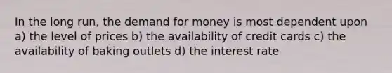 In the long run, the demand for money is most dependent upon a) the level of prices b) the availability of credit cards c) the availability of baking outlets d) the interest rate