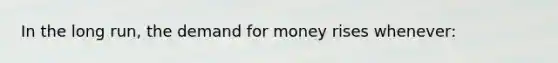 In the long run, the demand for money rises whenever: