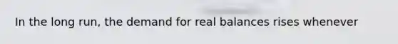 In the long run, the demand for real balances rises whenever