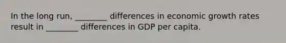 In the long run, ________ differences in economic growth rates result in ________ differences in GDP per capita.